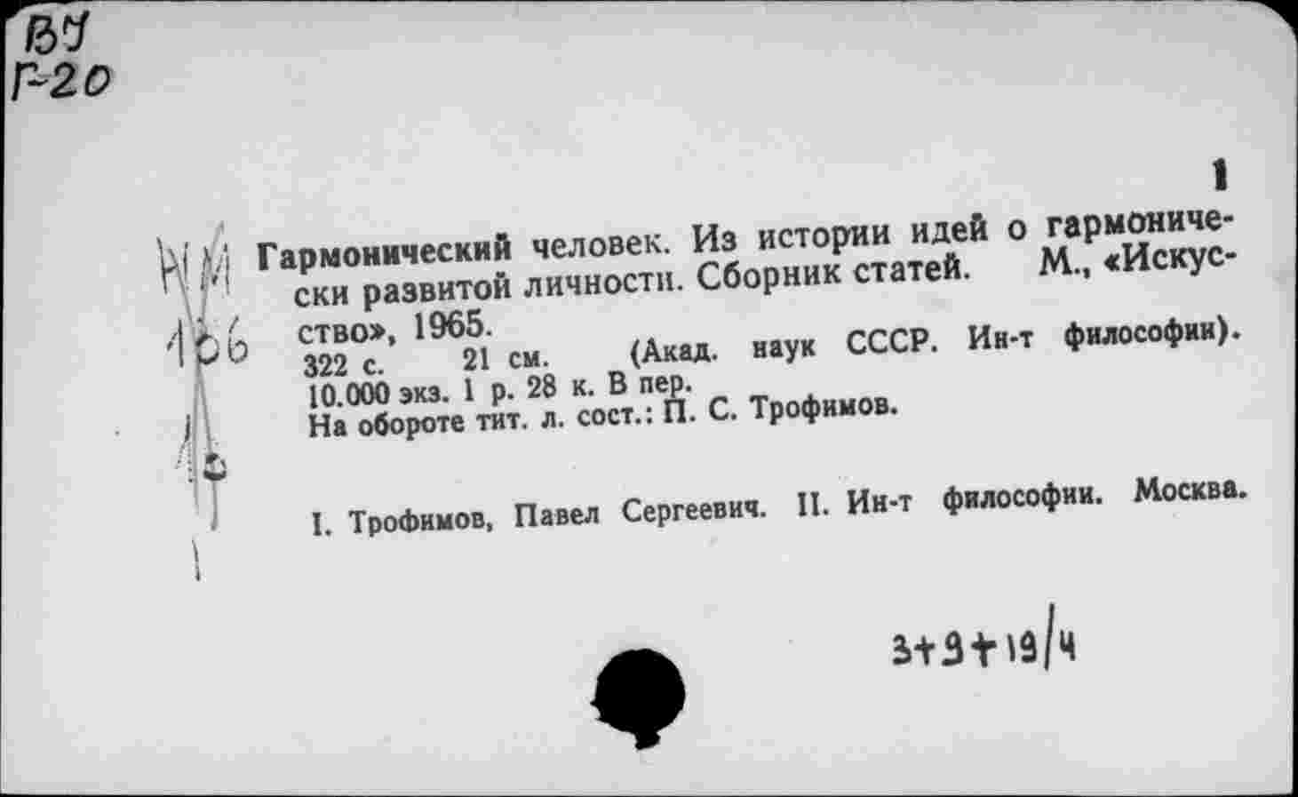 ﻿Г-20
М Гармонический человек. Из истории идей о гармонически развитой личности. Сборник статей. М., «Искус-ство», 1965.
322 с. 21 см. (Акад, наук СССР. Ин-т философии). 10.000 экз. 1 р. 28 к. В пер.
На обороте тит. л. сост.: П. С. Трофимов.
•I
I. Трофимов, Павел Сергеевич. II. Ин-т философии. Москва.
5+3+1з/ч